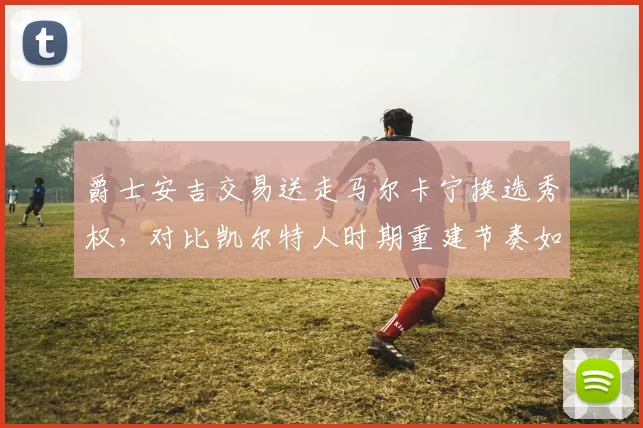 爵士安吉交易送走马尔卡宁换选秀权，对比凯尔特人时期重建节奏如出一辙