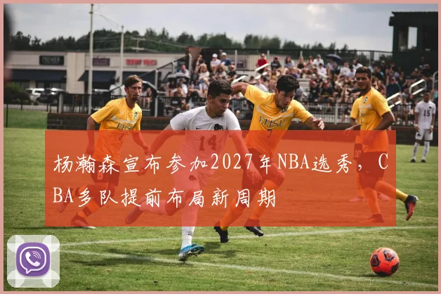 杨瀚森宣布参加2027年NBA选秀，CBA多队提前布局新周期