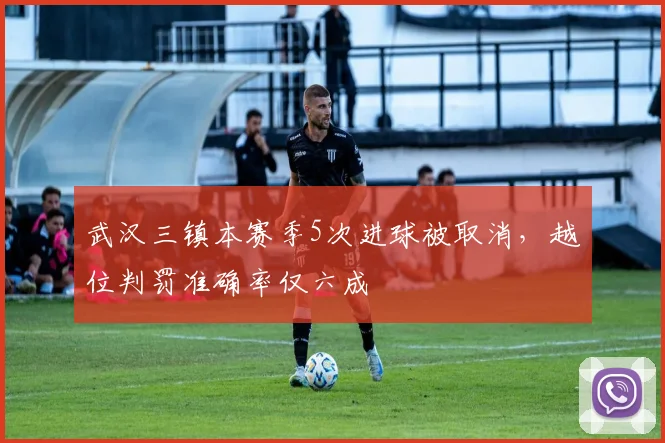 武汉三镇本赛季5次进球被取消,越位判罚准确率仅六成