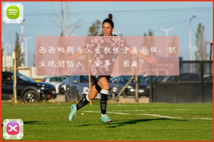 西西帕斯与父亲教练矛盾升级,职业规划陷入“家事”困局?