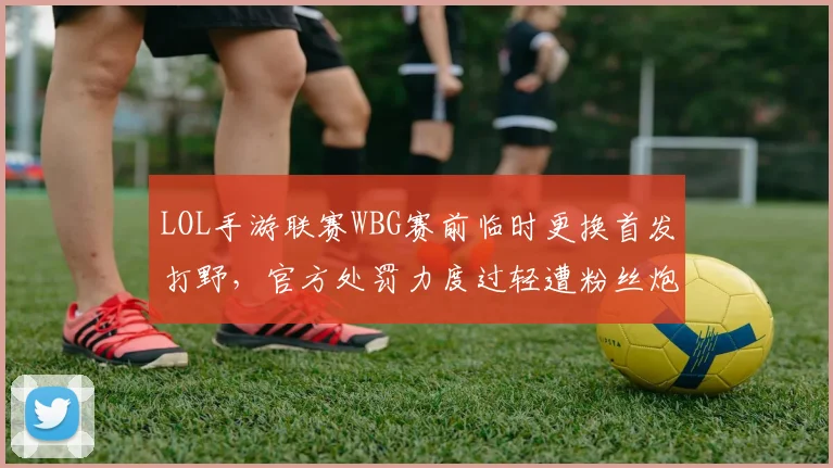 LOL手游联赛WBG赛前临时更换首发打野，官方处罚力度过轻遭粉丝炮轰
