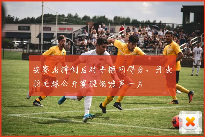 安赛龙摔倒后对手擦网得分，丹麦羽毛球公开赛现场嘘声一片