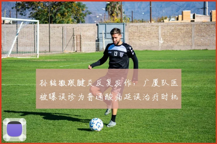孙铭徽跟腱炎反复发作，广厦队医被曝误诊为普通酸痛延误治疗时机