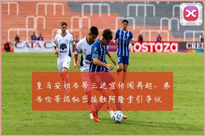 皇马安切洛蒂三进宫传闻再起，弗洛伦蒂诺秘密接触阿隆索引争议