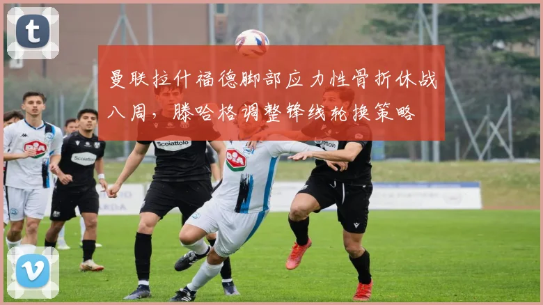 曼联拉什福德脚部应力性骨折休战八周，滕哈格调整锋线轮换策略